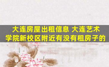 大连房屋出租信息 大连艺术学院新校区附近有没有租房子的